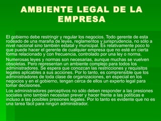 AMBIENTE LEGAL DE LA EMPRESA El gobierno debe restringir y regular los negocios. Todo gerente de esta rodeado de una maraña de leyes, reglamentos y jurisprudencia, no sólo a nivel nacional sino también estatal y municipal. Es relativamente poco lo que puede hacer el gerente de cualquier empresa que no esté en cierta forma relacionado y con frecuencia, controlado por una ley o norma.  Numerosas leyes y normas son necesarias, aunque muchas se vuelven obsoletas. Pero representan un ambiente complejo para todos los administradores. Se espera que conozcan las restricciones y requisitos legales aplicables a sus acciones. Por lo tanto, es comprensible que los administradores de toda clase de organizaciones, en especial en los negocios y en el gobierno, tengan cerca de ellos un experto legal para tomar decisiones.  Los administradores perceptivos no sólo deben responder a las presiones sociales sino también necesitan prever y hacer frente a las políticas e incluso a las posibles presiones legales. Por lo tanto es evidente que no es una tarea fácil para ningún administrador. 
