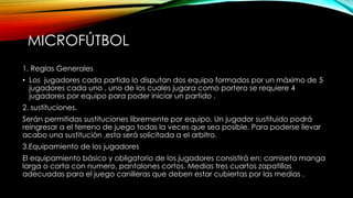 MICROFÚTBOL
1. Reglas Generales
• Los jugadores cada partido lo disputan dos equipo formados por un máximo de 5
jugadores cada uno , uno de los cuales jugara como portero se requiere 4
jugadores por equipo para poder iniciar un partido .
2. sustituciones.
Serán permitidas sustituciones libremente por equipo. Un jugador sustituido podrá
reingresar a el terreno de juego todas la veces que sea posible. Para poderse llevar
acabo una sustitución ,esta será solicitada a el arbitro.
3.Equipamiento de los jugadores
El equipamiento básico y obligatorio de los jugadores consistirá en: camiseta manga
larga o corta con numero, pantalones cortos. Medias tres cuartos zapatillas
adecuadas para el juego canilleras que deben estar cubiertas por las medias .
 