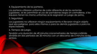 4. Equipamiento de los porteros.
Los porteros utilizaran uniforme de color diferente al de los restantes
jugadores, se les permitirán el uso de pantalones largos sin cremalleras, si los
equipos tienen los mismo uniformes se le asignaran un juego de petos.
5. Seguridad.
Los jugadores no utilizaran ningún equipamiento ni llevaran ningún objeto
que sea peligroso para ellos mismos o para los demás jugadores o para los
espectadores.
6. Tiempos de juego.
Tendrán una duración de 40 minutos cronometrados de tiempo co0rrido
dividido en dos periodos de 20 minutos con un descanso de 5 minutos entre
ambos.
 