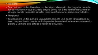 • Tiro Libre.
• Se considera un tiro libre directo al equipo adversario si un jugador comete
faltas irregulares y que el juez lo juzgue como tal. El tiro libre se ejecutara en
el lugar donde se realizo la falta toda las infracciones serán acumuladas.
• Tiro penal
• Se considera un tiro penal si un jugador comete una de las faltas dentro su
área de penal esto puede ser independientemente donde se encuentren la
pelota y siempre que esta se encuentre en juego .
 