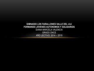 GIMNASIO LOS FARALLONES VALLE DEL LILI 
FORMANDO JOVENES AUTONOMOS Y SOLIDARIOS 
DIANA MARCELA VALENCIA 
GRADO ONCE 
AÑO LECTIVO: 2014 – 2015 
 