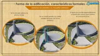 Forma de la edificación, características formales
GIMNASIO SECUNDARIO o EL PEQUEÑO GIMNASIO
Se ha elevado sobre una
planta circular.
De un mástil penden los cables
radiales tensores, de forma
simétrica.
El techo se concibe desenrollándose
a manera de caracol, que culmina
en una punta proa.
 