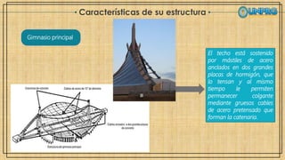 Características de su estructura
Gimnasio principal
El techo está sostenido
por mástiles de acero
anclados en dos grandes
placas de hormigón, que
lo tensan y al mismo
tiempo le permiten
permanecer colgante
mediante gruesos cables
de acero pretensado que
forman la catenaria.
 