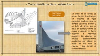 Características de su estructura
Gimnasio
pequeño
En lugar de los cables de
acero, forman la estructura
un conjunto de vigas
colgantes, tendidas entre los
estribos del anillo exterior y
un tubo de acero que se
eleva en espiral y entre las
cuales se apoyan en forma
diagonal e intervalos
regulares las viguetas de
anclaje, posteriormente
recubiertas por placas de
acero de 4-5 mm de
espesor y que forman la
cubierta exterior.
 