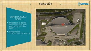Ubicación
GIMNASIO NACIONAL
YOYOGI
• Ubicado en el distrito
Shibuya, situado en el
parque Yoyogi, Tokio,
Japón.
• Coordenadas:
35°40’03” N - 139°42’01” E
 