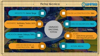 Ficha técnica
GIMNASIO
NACIONAL
YOYOGI
FIN DE LA CONSTRUCCIÓN: 1964
AÑO DE INSCRIPCIÓN: 1964
AFORO:
• 13291 (Primer gimnasio)
• 3202 (Segundo gimnasio)
ARQUITECTO: Kenzo Tange
INGENIERO: Yoshikatsu Tsuboi, Uichi
Inue
UBICACIÓN: Jinnan, Shibuya, Tokio,
Japón
AÑO DE INICIO DE LA
CONSTRUCCIÓN: 1961
ALTURA: 43.3 m
 