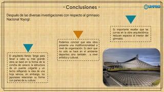 Conclusiones
Podemos concluir que esta obra
presenta una multifuncionalidad a
nivel de organización. Es decir que
no solo se hace en el ambiente
deportivo sino también a nivel
artístico y cultural.
Es importante resaltar que las
curvas en la obra arquitectónica
reducen espacios al interior del
gimnasio.
El arquitecto Kenzo Tange para
llevar a cabo su más grande
obra se basó en la forma de la
concha de caracol, la estructura
de un puente colgante y un
techo reflejando la idea de una
hoja venosa, sin embargo, los
japoneses relacionan su forma
con partes de su cultura.
Después de las diversas investigaciones con respecto al gimnasio
Nacional Yoyogi:
 