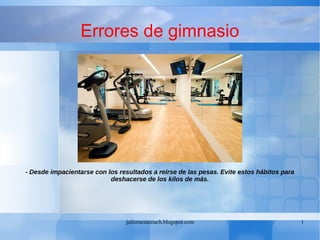 juliomezacoach.blogspot.com 1
Errores de gimnasio
- Desde impacientarse con los resultados a reírse de las pesas. Evite estos hábitos para
deshacerse de los kilos de más.
 