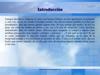 juliomezacoach.blogspot.com 2
IntroducciónIntroducción
Aunque decidimos empezar el curso con buenos hábitos, no nos apuntamos al gimnasio
y, otra vez, se nos ha echado el tiempo encima. No solo no hemos perdido los kilos que
pensábamos, sino que hemos ganado alguno más. No hay tiempo que perder, de hoy no
pasa: me calzo las mallas de fitness y me voy a la sala de máquinas. Cinta, bicicleta,
abdominales para un vientre plano, oblicuos para recuperar la cintura y alguna clase
aeróbica para perder peso rápido: ¿zumba?, ¿spinning?… ¿Y por qué no las dos? Sí, así
es como pensamos la mayoría cuando vemos que no entramos en la ropa de la
temporada pasada y nos resistimos al aumento de talla. Y este es el primer error: dar por
hecho que somos capaces, de un día para otro, de practicar deporte durante horas como
si tal cosa.
 