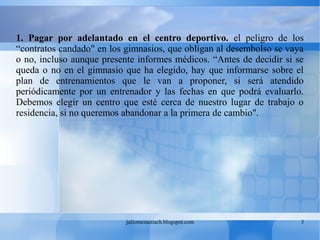 juliomezacoach.blogspot.com 3
1. Pagar por adelantado en el centro deportivo. el peligro de los
“contratos candado" en los gimnasios, que obligan al desembolso se vaya
o no, incluso aunque presente informes médicos. “Antes de decidir si se
queda o no en el gimnasio que ha elegido, hay que informarse sobre el
plan de entrenamientos que le van a proponer, si será atendido
periódicamente por un entrenador y las fechas en que podrá evaluarlo.
Debemos elegir un centro que esté cerca de nuestro lugar de trabajo o
residencia, si no queremos abandonar a la primera de cambio".
 