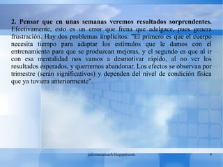 juliomezacoach.blogspot.com 4
2. Pensar que en unas semanas veremos resultados sorprendentes.
Efectivamente, esto es un error que frena que adelgace, pues genera
frustración. Hay dos problemas implícitos: "El primero es que el cuerpo
necesita tiempo para adaptar los estímulos que le damos con el
entrenamiento para que se produzcan mejoras, y el segundo es que al ir
con esa mentalidad nos vamos a desmotivar rápido, al no ver los
resultados esperados, y querremos abandonar. Los efectos se observan por
trimestre (serán significativos) y dependen del nivel de condición física
que ya tuviera anteriormente".
 