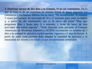 juliomezacoach.blogspot.com 5
3. Entrenar menos de dos días a la semana. O no ser constantes. De lo
que se trata es de ser regulares en nuestra forma de hacer ejercicio. La
constancia y los buenos hábitos son la clave. "Se recomiendan 30 minutos
3 veces por semana. Se necesitan de 10 a 12 semanas para crear un hábito
y, a partir de ahí mantenerlo: esa es la clave del éxito"."Hay que
programar días y horas para ir a entrenar, y tratar de hacer de esta
actividad una rutina sagrada". “Todo depende cada persona, el Consejo
Americano de Medicina Deportiva (ACSM) recomienda un mínimo de 3
días a la semana de ejercicio cardiovascular vigoroso y 2 días de fuerza. A
partir de aquí, cada persona debe adaptar la cantidad de ejercicio y la
intensidad del mismo a su nivel y a sus circunstancias personales.
 