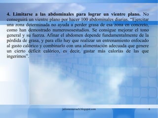 juliomezacoach.blogspot.com 6
4. Limitarse a las abdominales para lograr un vientre plano. No
conseguirá un vientre plano por hacer 100 abdominales diarias. “Ejercitar
una zona determinada no ayuda a perder grasa de esa zona en concreto,
como han demostrado numerososestudios. Se consigue mejorar el tono
general y su fuerza. Afinar el abdomen depende fundamentalmente de la
pérdida de grasa, y para ello hay que realizar un entrenamiento enfocado
al gasto calórico y combinarlo con una alimentación adecuada que genere
un cierto déficit calórico, es decir, gastar más calorías de las que
ingerimos”.
 