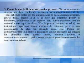 juliomezacoach.blogspot.com 7
5. Comer lo que le dicta su entrenador personal. "Debemos mantener
siempre una dieta equilibrada, variada y hacer cinco comidas al día.
Todos sabemos cuáles son los alimentos que no nos convienen (azúcares,
grasas malas, alcohol…)”.Y si el peso que queremos perder es
importante, acudiremos a un experto, pero nunca dejaremos que un
entrenador nos haga una dieta. "Por lo general (aunque no todos), los
instructores deportivos tienen nociones de nutrición, pero no son
profesionales de algo tan delicado como esto. Podría ser
contraproducente”. Se aconseja precaución con los productos que ofrecen
los gimnasios para quemar grasas, eliminar líquidos o
aumentar masa muscular, podría comprometer órganos internos (consulte
antes con su médico).
 
