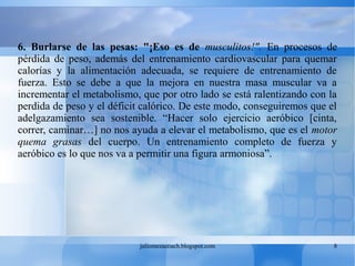 juliomezacoach.blogspot.com 8
6. Burlarse de las pesas: "¡Eso es de musculitos!". En procesos de
pérdida de peso, además del entrenamiento cardiovascular para quemar
calorías y la alimentación adecuada, se requiere de entrenamiento de
fuerza. Esto se debe a que la mejora en nuestra masa muscular va a
incrementar el metabolismo, que por otro lado se está ralentizando con la
perdida de peso y el déficit calórico. De este modo, conseguiremos que el
adelgazamiento sea sostenible. “Hacer solo ejercicio aeróbico [cinta,
correr, caminar…] no nos ayuda a elevar el metabolismo, que es el motor
quema grasas del cuerpo. Un entrenamiento completo de fuerza y
aeróbico es lo que nos va a permitir una figura armoniosa”.
 
