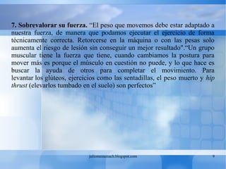 juliomezacoach.blogspot.com 9
7. Sobrevalorar su fuerza. “El peso que movemos debe estar adaptado a
nuestra fuerza, de manera que podamos ejecutar el ejercicio de forma
técnicamente correcta. Retorcerse en la máquina o con las pesas solo
aumenta el riesgo de lesión sin conseguir un mejor resultado".“Un grupo
muscular tiene la fuerza que tiene, cuando cambiamos la postura para
mover más es porque el músculo en cuestión no puede, y lo que hace es
buscar la ayuda de otros para completar el movimiento. Para
levantar los glúteos, ejercicios como las sentadillas, el peso muerto y hip
thrust (elevarlos tumbado en el suelo) son perfectos”
 
