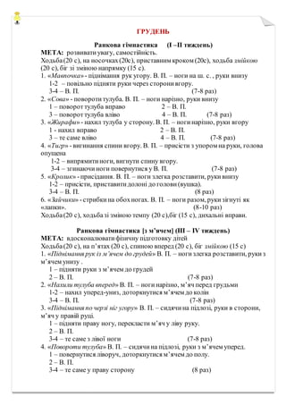 ГРУДЕНЬ
Ранкова гімнастика (I –II тиждень)
МЕТА: розвиватиувагу, самостійність.
Ходьба(20 с), на носочках(20с), приставним кроком (20с), ходьба змійкою
(20 с), біг зі зміною напрямку (15 с).
1. «Мавпочка»- піднімання рук угору. В. П. – ноги на ш. с. , руки внизу
1-2 – повільно підняти руки через сторонивгору.
3-4 – В. П. (7-8 раз)
2. «Сова» - поворотитулуба. В. П. – ноги нарізно, руки внизу
1 – повороттулуба вправо 2 – В. П.
3 – повороттулуба вліво 4 – В. П. (7-8 раз)
3. «Жирафи»- нахил тулуба у сторону. В. П. – ногинарізно, руки вгору
1 - нахил вправо 2 – В. П.
3 – те саме вліво 4 – В. П. (7-8 раз)
4. «Тигр» -вигинання спини вгору. В. П. – присісти з упором на руки, голова
опущена
1-2 – випрямитиноги, вигнути спину вгору.
3-4 – згинаючиноги повернутися у В. П. (7-8 раз)
5. «Кролик» -присідання. В. П. – ноги злегка розставити, рукивнизу
1-2 – присісти, приставитидолоні до голови (вушка).
3-4 – В. П. (8 раз)
6. «Зайчики» -стрибкина обохногах. В. П. – ноги разом, рукизігнуті як
«лапки». (8-10 раз)
Ходьба(20 с), ходьбазі зміною темпу (20 с),біг (15 с), дихальні вправи.
Ранкова гімнастика [з м’ячем] (III – IV тиждень)
МЕТА: вдосконалюватифізичну підготовку дітей
Ходьба(20 с), на п’ятах (20 с), спиною вперед (20 с), біг змійкою (15 с)
1. «Піднімання рук із м’ячем до грудей» В. П. – ногизлегка розставити, рукиз
м’ячем унизу .
1 – підняти руки з м’ячем до грудей
2 – В. П. (7-8 раз)
2. «Нахили тулуба вперед» В. П. – ногинарізно, м’яч перед грудьми
1-2 – нахил уперед-униз, доторкнутися м’ячем до колін
3-4 – В. П. (7-8 раз)
3. «Піднімання по черзі ніг угору» В. П. – сидячина підлозі, руки в сторони,
м’яч у правій руці.
1 – підняти праву ногу, перекласти м’яч у ліву руку.
2 – В. П.
3-4 – те саме з лівої ноги (7-8 раз)
4. «Повороти тулуба» В. П. – сидячина підлозі, руки з м’ячем уперед.
1 – повернутися ліворуч, доторкнутися м’ячем до полу.
2 – В. П.
3-4 – те саме у праву сторону (8 раз)
 