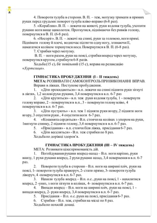 4. Поворотитулуба в сторони. В. П. – теж, мотузку тримати в прямих
руках перед грудьми:повороттулуба вліво-вправо (6-8 раз).
5. «Кораблик».В. П. – лежачи на животі, руки вздовж тулуба, ухопити
руками ногивище щиколоток. Прогнутися, піднімаючи без ривків голову,
повернутися в В. П. (6-8 раз).
6. «Носоріг». В. П. – лежачі на спині, руки за головою, ногипрямі.
Піднімати голову й плечі, водночас підтягти однуногу, згинаючиїї,
намагатися коліном торкнутися носа. Повернутися в В. П. (6-8 раз).
7. Стрибкичерез мотузку.
В. П. – ноги разом, руки на поясі, стрибкивперед через мотузку,
повернутися кругом, стрибнути6-8 разів.
Ходьба(15 с), біг повільний (15 с), вправа на релаксацію
«Хуртелиця».
ГІМНАСТИКА ПРОБУДЖЕННЯ (І – ІІ тиждень)
МЕТА: РОЗВИВАТИ САМОКОНТРОЛЬ ПРИВИКОНАННІ ВПРАВ.
Вправи в ліжках. Поступове пробудження.
1. «Діти прокидаються» - в.п. лежачи на спині підняти руки зігнуті
в ліктях, 1,2 коловірухи руками, 3,4 повернутися в в.п. 6-7 раз
2. «Діти крутяться» - в.п. теж руки вздовж тулуба, 1 - повернути
головувправо, 2 - повернутися в в.п., 3 - повернути головувліво, 4
повернутися в в.п. 6-7 раз.
3. «Діти пустують» - в.п. теж 1 підняти руки вгору, 2 підняти ноги
вгору, 3 опустити руки , 4 опуститиноги 6-7 раз.
4. «Кошенята сердяться» - В.п. стоячина колінах з упором на руки,
1вигнути спинку, 2 підняти голову, 3,4 повернутися в в.п. 6-7 раз.
5. «Присідання» - в.п. стоячибіля ліжка, присідання 6-7 раз.
6. «Діти веселяться» - В.п. теж стрибкипо 8 раз.
Ходьбапо доріжці здоров’я.
ГІМНАСТИКА ПРОБУДЖЕННЯ (ІІІ – ІV тиждень)
МЕТА: Розвиватицілеспрямованість дій.
1. Погойдування руками вперед-назад – В.п. ногинарізно, руки
внизу, 1 рухи руками вперед, 2 рухи руками назад, 3,4 повернення в в.п. 6-7
раз.
2. Поворотитулуба в сторони – В.п. ноги на ширині пліч, руки на
поясі, 1- поворотитулуба праворуч, 2- стати прямо, 3- поворотитулуба
ліворуч, 4 -повернутися в в.п. 6-7 раз.
3. Нахили тулуба вперед – В.п. о.с., руки на поясі, 1 - нахилитися
вперед, 2 -униз, з ноги зігнути в колінах, 4- повернутися в в.п. 6-7 раз.
4. Випади вперед – В.п. ноги на ширині пліч, руки на поясі, 1 -
випади вперед, 2- руки вперед, 3,4 повернутися в в.п. 6-7 раз.
5. Присідання – В.п. о.с. руки на поясі, присідання 6-7 раз.
6. Стрибки – В.п. теж, стрибкина місці по 8 раз.
Ходьбапо похилій дошці.
 