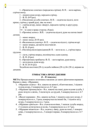 1. «Привітаємо сонечко» (передаємо стрічки). В. П. – ноги нарізно,
стрічки внизу.
1 – підняти руки вгору, передати стрічку.
2 – В. П. (8-9 раз).
2. «Покличемо до себе сонечко». В. П. – сидячина підлозі, ноги
прямо, стрічка у правій руці, ліва на поясі.
1 – стрічка вгору, нахил ліворуч, передати стрічку в другу руку.
2 – В. П.
3-4 – те саме в праву сторону. (8 раз).
3. «Промінці летять». В.П. – сидячина підлозі, руки на плечах іншої
дитини.
1 – нахил вперед.
2 – нахил назад. (8-10 раз).
4. «Вклонимося сонечку». В. П. – сидячина підлозі, стрічка вгорі.
1 – нахил вперед, дістаючи носочків ніг.
2 – В. П. (8 раз).
5. «Посміхнулися»(присідання)В. П. – ноги на ш. с., стрічка перед
грудьми.
1 – сісти, стрічка вперед, посміхнутись один одному.
2 – В. П. (8 раз)
6. «Промінчикистрибають» В. П. – ноги нарізно, руки внизу.
1 – ноги разом, руки вгору.
2 – В. П. (8-10 раз)
Ходьбана носочках(20 с), ходьба змійкою (20 с), біг (30 с), вправи на
дихання.
ГІМНАСТИКА ПРОБУДЖЕННЯ
(І – ІІ тиждень)
МЕТА: Прищеплювати позитивнеставлення до занять фізичними вправами.
Вправи в ліжку «Мурашки»
1. «Мурашки сплять» - В.п. лежачи на животі, обличчям вниз, 1 підняти
головувгору, 2 повернутися в в.п. 6-7 раз.
2. «Мурашки прокинулися» - В.п. лежачи на спині, руки вздовж тулуба, 1
руки зігнути в ліктях, 2 підтягнути до грудей, 3 повернутися в в.п. 6-7
раз.
3. «Веселі мурашки» - В.п. лежачи на боці, 1 підняти одну ногу вгору, 2
повернутися в в.п., 3 раза, повернутися на інший бік, 1 підняти ногу
вгору, 2 повернутися в в.п. 3 раза.
4. «Мурашки гріються» - В.п. стоячина колінах, 1 нахили тулуба вперед,
2 головоюдотягнутися до колін, 3 повернутися в в.п. 6-7 раз.
5. «Мурашки вітаються» - В.п. сидячиу ліжку, руки на поясі, 1 поворот
вліво, 2 повернутися в в.п., 3 поворотвправо, 4 повернутися в в.п. 6-7
раз.
 