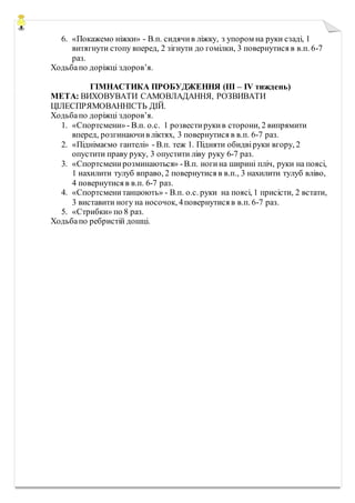 6. «Покажемо ніжки» - В.п. сидячив ліжку, з упором на руки сзаді, 1
витягнути стопу вперед, 2 зігнути до гомілки, 3 повернутися в в.п. 6-7
раз.
Ходьбапо доріжці здоров’я.
ГІМНАСТИКА ПРОБУДЖЕННЯ (ІІІ – ІV тиждень)
МЕТА: ВИХОВУВАТИ САМОВЛАДАННЯ, РОЗВИВАТИ
ЦІЛЕСПРЯМОВАННІСТЬ ДІЙ.
Ходьбапо доріжці здоров’я.
1. «Спортсмени»- В.п. о.с. 1 розвестирукив сторони, 2 випрямити
вперед, розгинаючив ліктях, 3 повернутися в в.п. 6-7 раз.
2. «Піднімаємо гантелі» - В.п. теж 1. Підняти обидвіруки вгору, 2
опустити праву руку, 3 опустити ліву руку 6-7 раз.
3. «Спортсменирозминаються» -В.п. ногина ширині пліч, руки на поясі,
1 нахилити тулуб вправо, 2 повернутися в в.п., 3 нахилити тулуб вліво,
4 повернутися в в.п. 6-7 раз.
4. «Спортсменитанцюють» - В.п. о.с. руки на поясі, 1 присісти, 2 встати,
3 виставити ногу на носочок, 4повернутися в в.п. 6-7 раз.
5. «Стрибки» по 8 раз.
Ходьбапо ребристій дошці.
 