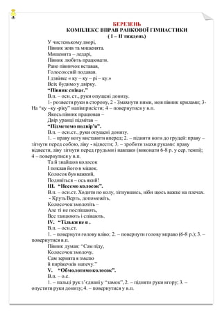 БЕРЕЗЕНЬ
КОМПЛЕКС ВПРАВ РАНКОВОЇ ГІМНАСТИКИ
( І – ІІ тиждень)
У чистенькомудворі,
Півник жив та мишенята.
Мишенята – ледарі,
Півник любить працювати.
Рано півничок вставав,
Голосоксвій подавав.
І дзвінке « ку – ку – рі – ку.»
Всіх будимо у двірку.
“Півник співає.”
В.п. – осн. ст., руки опущені донизу.
1- розвестируки в сторону, 2 - Змахнути ними, мов півник крилами; 3-
На “ку –ку -ріку” напівприсісти; 4 – повернутися у в.п.
Якось півник працював –
Двір уранці підмітав –
“Підметемо подвір’я”.
В.п. – осн.ст., руки опущені донизу.
1. – праву ногу виставити вперед; 2. – підняти ноги до грудей: праву –
зігнути перед собою, ліву - відвести; 3. – зробитизмахи руками: праву
відвести, ліву зігнути перед грудьмиі навпаки (виконати 6-8 р. у сер. темпі);
4 – повернутися у в.п.
Та й знайшов колосок
І поклав його в мішок.
Колосокбув важкий,
Подивіться – ось який!
ІІІ. “Несемо колосок”.
В.п. – осн.ст. Ходити по колу, зігнувшись, ніби щось важке на плечах.
- Круть Верть, допоможіть,
Колосочокзмолотіть –
Але ті не поспішають,
Все танцюють і співають.
ІV. “Тільки не я .
В.п. – осн.ст.
1. – повернути головувліво; 2. – повернути голову вправо (6-8 р.); 3. –
повернутися в.п.
Півник думав: “Сам піду,
Колосочокзмолочу.
Сам зернята я змелю
й пиріжечків напечу.”
V. “Обмолотимоколосок”.
В.п. – о.с.
1. – пальці рук з’єднаніу “замок”, 2. – підняти руки вгору; 3. –
опустити руки донизу; 4. – повернутися у в.п.
 