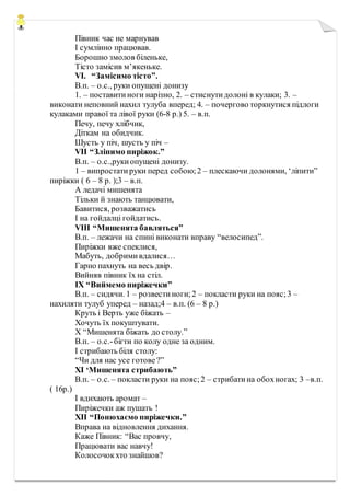 Півник час не марнував
І сумлінно працював.
Борошно змолов біленьке,
Тісто замісив м’якеньке.
VІ. “Замісимо тісто”.
В.п. – о.с., руки опущені донизу
1. – поставитиноги нарізно, 2. – стиснутидолоні в кулаки; 3. –
виконати неповний нахил тулуба вперед; 4. – почергово торкнутися підлоги
кулаками правої та лівої руки (6-8 р.) 5. – в.п.
Печу, печу хлібчик,
Діткам на обидчик.
Шусть у піч, шусть у піч –
VII “Зліпимо пиріжок.”
В.п. – о.с.,рукиопущені донизу.
1 – випростатируки перед собою;2 – плескаючи долонями, ‘ліпити”
пиріжки ( 6 – 8 р. );3 – в.п.
А ледачі мишенята
Тільки й знають танцювати,
Бавитися, розважатись
І на гойдалці гойдатись.
VIII “Мишенята бавляться”
В.п. – лежачи на спині виконати вправу “велосипед”.
Пиріжки вже спеклися,
Мабуть, добримивдалися…
Гарно пахнуть на весь двір.
Вийняв півник їх на стіл.
IX “Виймемо пиріжечки”
В.п. – сидячи. 1 – розвестиноги;2 – покласти руки на пояс;3 –
нахиляти тулуб уперед – назад;4 – в.п. (6 – 8 р.)
Круть і Верть уже біжать –
Хочуть їх покуштувати.
X “Мишенята біжать до столу.”
В.п. – о.с.-бігти по колу одне за одним.
І стрибають біля столу:
“Чи для нас усе готове?”
XI ‘Мишенята стрибають”
В.п. – о.с. – покласти руки на пояс;2 – стрибатина обохногах; 3 –в.п.
( 16р.)
І вдихають аромат –
Пиріжечки аж пушать !
XII “Понюхаємо пиріжечки.”
Вправа на відновлення дихання.
Каже Півник: “Вас провчу,
Працювати вас навчу!
Колосочокхто знайшов?
 