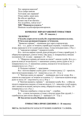 Хто зерняток намолов?
Тісто добрезамісив
Та й напік цих пиріжків?
Отож знайте, миші милі,
Ви обід не заробили.
Кожен знає й ви збагніть:
Хто не робить, тойне їсть!’
XIII “Мишенята сумують.”
Повільна ходьбаперехресним кроком.
КОМПЛЕКС ВПРАВ РАНКОВОЇ ГІМНАСТИКИ
( ІІІ – ІV тиждень )
“БІЛОЧКА”
I Ходьба;коригуючи ходьба,біг;перешиковуванняв колону.
II Загально-розвиваючівправи з м’ячиками.
“Зриваємо горішки” – піднімання рук через сторонивгору.
В.п. – о.с. ,руки з м’ячиком у правій руці опущені; 1-підняти руки
вгору, перекласти м’яч з однієї руки в іншу; 2-опустити руки вниз. ( 10 р. )
2. “передаємо горішки.”- поворотитулуба.
В.п.- ногина ширині плечей, руки розведені, м’ячику правій руці; 1-
обернутися праворуч, узятим’ячику ліву руку; 2- повернутися у вихідне
положення; 3,4- те саме – праворуч. ( 8 – 10 р. )
3- “Збираємо горішки, які впали на землю”- нахили тулуба. В.п.-о.с.-
руки на поясі,м’яч на підлозі; 1- нахилитися донизу, взятиу руки м’яч;2-
повернутися у в.п.; 3- нахилитися донизу, покласти м’яч на підлогу; 4-
повернутися у в.п. ( 8 р. )
4-“Кладемо горішки.” – присідання.
В.п.- ногина ширині ступні, руки з м’ячиком унизу;1,2 – присісти,
простягнутируки вперед; 3,4 – підвестись у в.п. ( 8 – 12 р. ).
5. “Білочки лазять по деревах” – піднімання рук та ніг вгору. В.п. –
лежачи на спині руки з м’ячиком за головою;1,2 – одночасно підняти вгору
руки та ноги;3,4 – опустити їх у в.п. ( 10 р. )
6 “Білочки шукають горішки.” – вигинання тулуба. В.п. – стійка на
підлозі спираючись наруки, м’ячикна підлозі; 1,2 – нахилити тулуб вперед,
лікті покласти на килим, вигнути спину, обернутиголову з боку в бік; 3,4-
повернутись у в.п. ( 8 р. )
7. “Білочки стрибають з гілки на гілку” – стрибки.
В.п. – стоячи, ногиразом, м’ячику зігнутих руках біля грудей; 1 –
стрибнутина двох ногах ліворуч; 2 – праворуч. ( 8 – 12 р. )
III Заключна ходьба. Вправи на дихання.
ГІМНАСТИКА ПРОБУДЖЕННЯ ( І – ІІ тиждень)
МЕТА: ЗБІЛЬШУВАТИ ЗАПАСИ РУХОВИХ НАВИЧОК ТА ВМІНЬ.
 