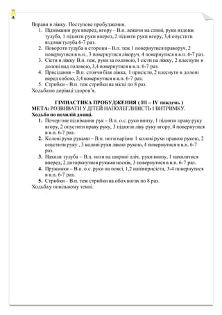 Вправи в ліжку. Поступове пробудження.
1. Піднімання рук вперед, вгору – В.п. лежачи на спині, руки вздовж
тулуба, 1 підняти руки вперед, 2 підняти руки вгору, 3,4 опустити
вздовж тулуба 6-7 раз.
2. Поворотитулуба в сторони – В.п. теж 1 повернутися праворуч, 2
повернутися в в.п., 3 повернутися ліворуч, 4 повернутися в в.п. 6-7 раз.
3. Сісти в ліжку В.п. теж, руки за головою, 1 сісти на ліжку, 2 плеснути в
долонінад головою, 3,4 повернутися в в.п. 6-7 раз.
4. Присідання – В.п. стоячибіля ліжка, 1 присісти, 2 плеснути в долоні
перед собою, 3,4 повернутися в в.п. 6-7 раз.
5. Стрибки – В.п. теж стрибкина місці по 8 раз.
Ходьбапо доріжці здоров’я.
ГІМНАСТИКА ПРОБУДЖЕННЯ ( ІІІ – ІV тиждень )
МЕТА: РОЗВИВАТИ У ДІТЕЙ НАПОЛЕГЛИВІСТЬ І ВИТРИМКУ.
Ходьба по похилій дошці.
1. Почерговепіднімання рук – В.п. о.с. руки внизу, 1 підняти праву руку
вгору, 2 опустити праву руку, 3 підняти ліву руку вгору, 4 повернутися
в в.п. 6-7 раз.
2. Коловірухи руками – В.п. ногинарізно 1 коловірухи правою рукою, 2
опустити руку , 3 колові рухи лівою рукою, 4 повернутися в в.п. 6-7
раз.
3. Нахили тулуба – В.п. ноги на ширині пліч, руки внизу, 1 нахилитися
вперед, 2 доторкнутися рукаминосків, 3 повернутися в в.п. 6-7 раз.
4. Пружинки – В.п. о.с. руки на поясі, 1,2 напівприсісти, 3-4 повернутися
в в.п. 6-7 раз.
5. Стрибки – В.п. теж стрибкина обохногах по 8 раз.
Ходьбау повільному темпі.
 