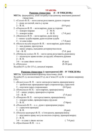 ТРАВЕНЬ
Ранкова гімнастика (І – ІІ ТИЖДЕНЬ)
МЕТА: формуватиу дітей потребу в щоденному виконанні ранкової
гімнастики.
1. «Сильні» В. П. – ногизлегка розставити, рукив сторони
1 – руки до плечей, кисть у кулак
2 – В. П. (8-9 раз)
2. «Озирнися»В. П. – ногинарізно, руки в сторони
1 – поворотвправо 2 – В. П.
3 – поворотвліво 4 – В. П. ( 7-8 раз)
3. «Маятник» В. П. – ноги нарізно, руки внизу
1 - нахил тулуба вправо, руки вздовж тулуба
2 – те саме вліво ( 7-8 раз)
4. «Нахили тулуба вперед» В. П. – ногинарізно, руки внизу
1 – мах руками, прогнутися
2 – нахил уперед, пальцями доторкнутися пола
3-4 – В. П. (7-8 раз)
5. «Підтягни коліно» В. П. – ногизлегка розставити, рукивнизу
1 – підтягнути праве коліно до грудей, обхватить руками
2 – В. П.
3-4 – те саме лівою ногою (8 раз)
6. «Підскоки» (8-10 раз)
Ходьба(15 с), біг (15 с), дихальні вправи.
Ранкова гімнастика [з прапорцями] (ІІІ – ІV ТИЖДЕНЬ)
МЕТА: вдосконалюватифізичну підготовку дітей
Ходьба(15 с), на носочках(15 с), на п’ятах (15 с), біг зі зміною напрямку
(15с)
1. «Великікола» В. П. – ноги злегка розставити, прапорцівнизу
1 – зробитимах прапорцямичерез сторонивгору, схрестити
2 – опустити через сторонивниз (8-9 раз)
2. «Потягнися» В. П. – ноги нарізно, прапорцівнизу
1-2 – нахил уперед, прапорців сторони
3-4 – В. П. (7-8 раз)
3. «Поворот» В. П. – ноги розставити, прапорцівнизу
1 – поворотвліво, прапорціперед грудьми
2 – В. П. (7-8раз)
4. «Помахай»В. П. – о. с., руки з прапорцямиуперед
1 – схрестити прапорці
2 – В. П. (8 раз)
5. «Покажи прапорці»В. П. - п’яти разом, прапорцівнизу
1 – відставити праву ногу на носокв сторону, прапорцівперед
2 – В. П.
3-4 – те саме з лівою ногою ( 7-8 раз)
6. «Присідання» В. П. – о. с.
 