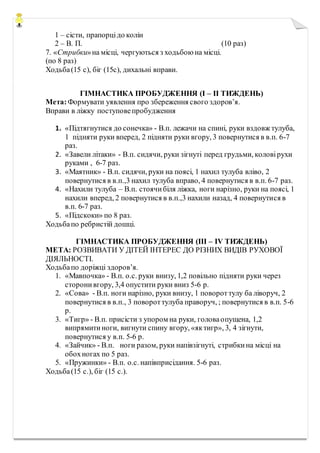 1 – сісти, прапорцідо колін
2 – В. П. (10 раз)
7. «Стрибки»на місці, чергуються з ходьбою на місці.
(по 8 раз)
Ходьба(15 с), біг (15с), дихальні вправи.
ГІМНАСТИКА ПРОБУДЖЕННЯ (І – ІІ ТИЖДЕНЬ)
Мета:Формувати уявлення про збереження свого здоров’я.
Вправи в ліжку поступовепробудження
1. «Підтягнутися до сонечка» - В.п. лежачи на спині, руки вздовж тулуба,
1 підняти руки вперед, 2 підняти руки вгору, 3 повернутися в в.п. 6-7
раз.
2. «Завели літаки» - В.п. сидячи, руки зігнуті перед грудьми, коловірухи
руками , 6-7 раз.
3. «Маятник» - В.п. сидячи, руки на поясі, 1 нахил тулуба вліво, 2
повернутися в в.п.,3 нахил тулуба вправо, 4 повернутися в в.п. 6-7 раз.
4. «Нахили тулуба – В.п. стоячибіля ліжка, ноги нарізно, руки на поясі, 1
нахили вперед, 2 повернутися в в.п.,3 нахили назад, 4 повернутися в
в.п. 6-7 раз.
5. «Підскоки» по 8 раз.
Ходьбапо ребристій дошці.
ГІМНАСТИКА ПРОБУДЖЕННЯ (ІІІ – ІV ТИЖДЕНЬ)
МЕТА: РОЗВИВАТИ У ДІТЕЙ ІНТЕРЕС ДО РІЗНИХ ВИДІВ РУХОВОЇ
ДІЯЛЬНОСТІ.
Ходьбапо доріжці здоров’я.
1. «Мавпочка» - В.п. о.с. руки внизу, 1,2 повільно підняти руки через
сторонивгору, 3,4 опустити руки вниз 5-6 р.
2. «Сова» - В.п. ноги нарізно, руки внизу, 1 повороттулу ба ліворуч, 2
повернутися в в.п., 3 повороттулуба праворуч, ; повернутися в в.п. 5-6
р.
3. «Тигр» - В.п. присісти з упором на руки, головаопущена, 1,2
випрямитиноги, вигнути спину вгору, «яктигр», 3, 4 зігнути,
повернутися у в.п. 5-6 р.
4. «Зайчик» - В.п. ноги разом, руки напівзігнуті, стрибкина місці на
обохногах по 5 раз.
5. «Пружинки» - В.п. о.с. напівприсідання. 5-6 раз.
Ходьба(15 с.), біг (15 с.).
 