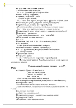 ІІ. Загально– розвиваючівправи
1. «Піднімаємомотузку вперед»
В.п. – о.с., руки з мотузкою опущені вниз
Підняти мотузку вгору(вдих)
В.п.(видих) (повторити8 разів)
2.«Нахилитулуба вперед»
В.п. – стійка ногинарізно, мотузка перед грудьмив зігнутих руках
Нахилити тулуб уперед, опустити мотузку вниз(видих)
Випрямитись у в.п .(вдих) (повторити8 разів)
«Повороти тулуба з одночасним підніманням мотузки вгору»
В.п. – стійка ногинарізно, мотузка за головою на плечах
Повороти тулуба вліво, підняти мотузку вгорунад головою(вдих)
Повернутися у в.п.(видих)
Те саме вправо (повторитипо з рази у кожен бік)
«Піднімання ніг та мотузки вгору»
В.п. – о.с.
Піднімання лівої ноги та рук з мотузкою вгору(вдих)
В.п – о. с(видих)
Те саме правоюногою(повторитипо 4 рази)
«напівприсідання та стрибки через мотузку»
В.п. – о.с. руки на поясі, мотузокна землі біля носків ніг
Два напівприсідання
Стрибокчерез мотузок
Повернутися кругом
Те саме у протилежномунапрямі (повторити8 разів)
ІІІ. Заключначастина. Ходьбау повільному темпі, вправи на
відновлення дихання
Гімнастика пробудження післясну (з 16.09 –
27.09)
Вихователь: Ми веселі дошкільнята,
Треба нам уже вставати.
Снились нам хороші сни,
Раді і веселі ми.
«Давайтепосміхнемося»(мімічна вправа)
Нам дуже приємно прокидатися(потягування наживоті та спині)
(повторитипо 4 рази)
«Гімнастика для профілактикипорушень постави»
Любимо погратися, між собою позмагатися(ходьбаз мішечками на
голові
(від ліжка до килимка)
3. «Дуже спритніта уважні»
Поворотиголови вліво – вправо з мішечками на голові
(повторитидо 8 разів)
«Присідання з мішечками на голові»
 