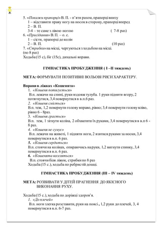 5. «Покажи прапорці»В. П. - п’яти разом, прапорцівнизу
1 – відставити праву ногу на носокв сторону, прапорцівперед
2 – В. П.
3-4 – те саме з лівою ногою ( 7-8 раз)
6. «Присідання» В. П. – о. с.
1 – сісти, прапорцідо колін
2 – В. П. (10 раз)
7. «Стрибки»на місці, чергуються з ходьбою на місці.
(по 8 раз)
Ходьба(15 с), біг (15с), дихальні вправи.
ГІМНАСТИКА ПРОБУДЖЕННЯ ( I –II тиждень)
МЕТА: ФОРМУВАТИ ПОЗИТИВНІ ВОЛЬОВІ РИСИ ХАРАКТЕРУ.
Вправи в ліжках «Кошенята»
1. «Кошеня потягується»
В.п. лежачи на спині, руки вздовж тулуба. 1 руки підняти вгору, 2
потягнутися, 3,4 повернутися в в.п.6 раз.
2. «Кошеня сміється»
В.п. теж, 1,2 повернути голову вправо, рівно; 3,4 повернути головувліво,
рівно 6 - 8раз.
3. «Кошеня грається»
В.п. теж, 1 зігнути коліна, 2 обхватити їх руками, 3,4 повернутися в в.п 6 -
8 раз.
4. «Кошеня не сумує»
В.п. лежачи на животі, 1 підняти ноги, 2 взятися руками за носки, 3,4
повернутися в в.п. 6 раз.
5. «Кошеня сердиться»
В.п. стоячина колінах, опираючись наруки, 1,2 вигнути спинку, 3,4
повернутися в в.п. 6 раз.
6. «Кошенята веселяться»
В.п. стоячибіля ліжок, стрибкипо 8 раз
Ходьба(15 с.), ходьба по ребристійдошці.
ГІМНАСТИКА ПРОБУДЖЕННЯ (III – IV тиждень)
МЕТА: РОЗВИВАТИ У ДІТЕЙ ПРАГНЕННЯ ДО ЯКІСНОГО
ВИКОНАННЯ РУХУ.
Ходьба(15 с.), ходьба по доріжці здоров’я.
1. «До плечей»
В.п. ноги злегка розставити, руки на поясі , 1,2 руки до плечей, 3, 4
повернутися в в.п. 6-7 раз.
 