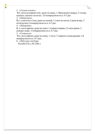 2. «Гусаки сичать»
В.п. ноги на ширині пліч, руки за спину, 1. Нахилитися вперед, 2 голову
підняти, сказати «ш-ш-ш», 3,4 повернутися в в.п. 6-7 раз.
3. «Потягнися»
В.п. стоячина п’ятах, руки до плечей, 1 стати на носки, 2 руки вгору, 3
потягнутися, 4 повернутися в в.п. 6-7 раз.
4. «Повороти»
В. п. ноги нарізно, руки на поясі, 1 поворотвправо, 2 стати прямо, 3
поворотвліво , 4 повернутися в в.п. 6-7 раз.
5. «Сховалися»
В.п. ноги нарізно, руки за спину. 1 сісти, 2 закрити головуруками, 3,4
повернутися в в.п. 6-7 раз.
6. «Підскоки» по 8 раз.
Ходьба (15с.), біг (20с.)
 