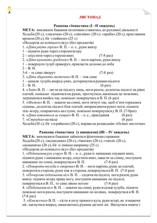 ЛИСТОПАД
Ранкова гімнастика (I –II тиждень)
МЕТА: викликати бажання позитивно ставитись до рухливої діяльності
Ходьба(20 с), «лисички» (20 с), «пінгвіни» (20 с), «краби» (20 с), приставним
кроком (20 с), біг «змійкою» (25 с)
«Подорож до осінньоголісу» (без предметів)
1. «Діти рвуть горіхи» В. П. – о. с., руки внизу
1 – підняти руки через сторонивгору
2 – опустити через сторонивниз (7-8 раз)
2. «Діти шукають грибочок» В. П. – ноги нарізно, руки внизу
1 – повернути тулуб праворуч, прикласти долоню до лоба
2 – В. П.
3-4 – те саме ліворуч (7-8 раз)
3. «Діти збирають листочки» В. П. – теж саме
1 – нахили тулуба вперед-униз, доторкнутися рукамипідлоги
2 – В. П. (6 раз)
4. «Змія» В. П. – лягти на підлогу ниць, ноги разом, долоніна підлозі на рівні
плечей, повільно піднятися на руках, прогнутися, наскільки це можливо,
затриматися якийсь час, повільно повернутись в В. П. (6 раз)
5. «Місток» В. П. – лежачи на спині, ноги зігнуті так, щоб п’ятиторкалися
сідниць, долоніна підлозі біля плечей, випрямляючирукиі ноги, підняти
тіло вгору, опираючись наступні, повільно повернутися у В. П. (7-8раз)
6. «Діти ховаються за кущик» В. П. – о. с., присідання (8 раз)
7. «Стрибки»на місці (8 раз)
Ходьба(20 с), біг «зграйкою»(20 с), вправа на релаксацію «Осінні листочки»
Ранкова гімнастика [з шишками] (III – IV тиждень)
МЕТА: виховувати бажання займатися фізичними справами
Ходьба(20 с), «ведмедики» (20 с), «їжачки» (20 с), «чаплі» (20 с),
«кошенята» (20 с), біг зі зміною напрямку (25 с)
«Подорож до осінньоголісу» (без предметів)
1. «Піднімання рук угору» В. П. – о. с., руки із шишками опущені вниз,
підняти руки з шишками вгору, опустити вниз, завести за спину, постукати
шишками по спині, повернутися в В. П. (7-8 раз)
2. «Повороти тулуба в сторони» В. П. – ноги нарізно, руки до плечей,
поворотив сторони, руки теж в сторони, повернутися в В. П. (7-8 раз)
3. «Почергове піднімання ніг» В. П. – сидячина підлозі, ногиразом, руки
внизу: підняти вгору праву ногу, постукати шишками по підлозі,
повернутися в В. П., те саме лівою ногою (7-8 раз)
4. «Піднімання ніг» В. П. – лежачи на спині, руки вздовж тулуба, підняти
повільно ноги разом, постукати шишками по колінах, повернутися в В. П.
(7-8 раз)
5. «Книжечка» В. П. – сісти в позу прямого кута, руки вгорі, не згинаючи
ніг, нагнутися вперед, намагаючись руками дістати ніг. Нагнутися нижче і
 