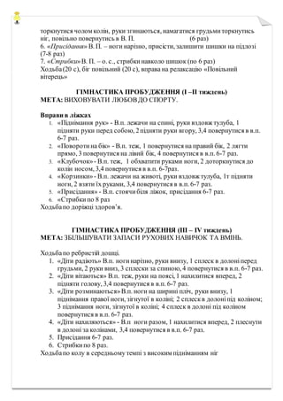 торкнутися чолом колін, руки згинаються, намагатися грудьмиторкнутись
ніг, повільно повернутись в В. П. (6 раз)
6. «Присідання» В. П. – ноги нарізно, присісти, залишити шишки на підлозі
(7-8 раз)
7. «Стрибки»В. П. – о. с., стрибкинавколо шишок (по 6 раз)
Ходьба(20 с), біг повільний (20 с), вправа на релаксацію «Повільний
вітерець»
ГІМНАСТИКА ПРОБУДЖЕННЯ (I –II тиждень)
МЕТА: ВИХОВУВАТИ ЛЮБОВДО СПОРТУ.
Вправи в ліжках
1. «Піднімання рук» - В.п. лежачи на спині, руки вздовж тулуба, 1
підняти руки перед собою, 2підняти руки вгору, 3,4 повернутися в в.п.
6-7 раз.
2. «Поворотина бік» - В.п. теж, 1 повернутися на правий бік, 2 лягти
прямо, 3 повернутися на лівий бік, 4 повернутися в в.п. 6-7 раз.
3. «Клубочок»- В.п. теж, 1 обхватити руками ноги, 2 доторкнутися до
колін носом, 3,4 повернутися в в.п. 6-7раз.
4. «Корзинки»- В.п. лежачи на животі, руки вздовж тулуба, 1т підняти
ноги, 2 взяти їх руками, 3,4 повернутися в в.п. 6-7 раз.
5. «Присідання» - В.п. стоячибіля ліжок, присідання 6-7 раз.
6. «Стрибкипо 8 раз
Ходьбапо доріжці здоров’я.
ГІМНАСТИКА ПРОБУДЖЕННЯ (III – IV тиждень)
МЕТА: ЗБІЛЬШУВАТИ ЗАПАСИ РУХОВИХ НАВИЧОК ТА ВМІНЬ.
Ходьбапо ребристій дошці.
1. «Діти радіють» В.п. ногинарізно, руки внизу, 1 сплеск в долоніперед
грудьми, 2 руки вниз, 3 сплески за спиною, 4 повернутися в в.п. 6-7 раз.
2. «Діти вітаються» В.п. теж, руки на поясі, 1 нахилитися вперед, 2
підняти голову, 3,4 повернутися в в.п. 6-7 раз.
3. «Діти розминаються»В.п. ноги на ширині пліч, руки внизу, 1
піднімання правої ноги, зігнутої в коліні; 2 сплескв долоніпід коліном;
3 піднімання ноги, зігнутої в коліні; 4 сплеск в долоні під коліном
повернутися в в.п. 6-7 раз.
4. «Діти нахиляються» - В.п ноги разом, 1 нахилитися вперед, 2 плеснути
в долоні за колінами, 3,4 повернутися в в.п. 6-7 раз.
5. Присідання 6-7 раз.
6. Стрибкипо 8 раз.
Ходьбапо колу в середньому темпі з високим підніманням ніг
 