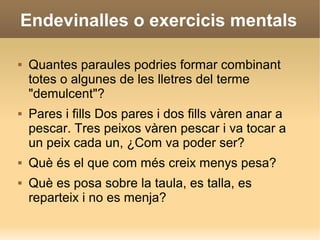 Endevinalles o exercicis mentals
 Quantes paraules podries formar combinant
totes o algunes de les lletres del terme
"demulcent"?
 Pares i fills Dos pares i dos fills vàren anar a
pescar. Tres peixos vàren pescar i va tocar a
un peix cada un, ¿Com va poder ser?
 Què és el que com més creix menys pesa?
 Què es posa sobre la taula, es talla, es
reparteix i no es menja?
 