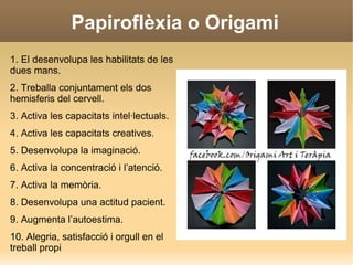 Papiroflèxia o Origami
1. El desenvolupa les habilitats de les
dues mans.
2. Treballa conjuntament els dos
hemisferis del cervell.
3. Activa les capacitats intel·lectuals.
4. Activa les capacitats creatives.
5. Desenvolupa la imaginació.
6. Activa la concentració i l’atenció.
7. Activa la memòria.
8. Desenvolupa una actitud pacient.
9. Augmenta l’autoestima.
10. Alegria, satisfacció i orgull en el
treball propi
 