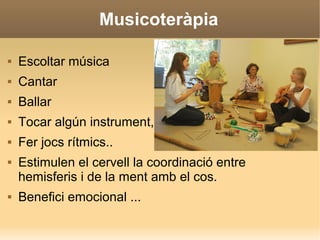 Musicoteràpia
 Escoltar música
 Cantar
 Ballar
 Tocar algún instrument,
 Fer jocs rítmics..
 Estimulen el cervell la coordinació entre
hemisferis i de la ment amb el cos.
 Benefici emocional ...
 
