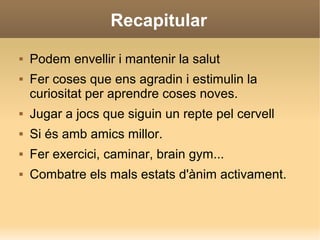 Recapitular
 Podem envellir i mantenir la salut
 Fer coses que ens agradin i estimulin la
curiositat per aprendre coses noves.
 Jugar a jocs que siguin un repte pel cervell
 Si és amb amics millor.
 Fer exercici, caminar, brain gym...
 Combatre els mals estats d'ànim activament.
 
