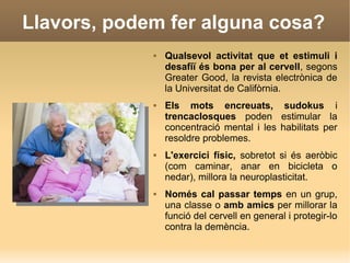 Llavors, podem fer alguna cosa?
 Qualsevol activitat que et estimuli i
desafiï és bona per al cervell, segons
Greater Good, la revista electrònica de
la Universitat de Califòrnia.
 Els mots encreuats, sudokus i
trencaclosques poden estimular la
concentració mental i les habilitats per
resoldre problemes.
 L'exercici físic, sobretot si és aeròbic
(com caminar, anar en bicicleta o
nedar), millora la neuroplasticitat.
 Només cal passar temps en un grup,
una classe o amb amics per millorar la
funció del cervell en general i protegir-lo
contra la demència.
 
