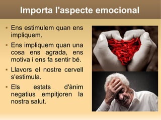Importa l'aspecte emocional
 Ens estimulem quan ens
impliquem.
 Ens impliquem quan una
cosa ens agrada, ens
motiva i ens fa sentir bé.
 Llavors el nostre cervell
s'estimula.
 Els estats d'ànim
negatius empitjoren la
nostra salut.
 