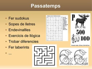 Passatemps
 Fer sudokus
 Sopes de lletres
 Endevinallles
 Exercicis de llògica
 Trobar diferencies
 Fer laberints
 ...
 