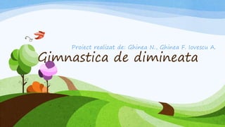 Gimnastica de dimineata
Proiect realizat de: Ghinea N., Ghinea F. Iovescu A.
 