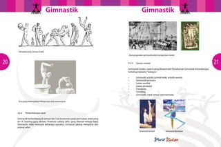 GimnastikGimnastik
2120
3.2.2	 Perkembangan awal
Gimnastik berkembang di Jerman dan Czechoslovakia pada permulaan abad yang
ke-19. Seorang guru Jerman, Friedrich Ludwig Jahn, yang dikenali sebagai Bapa
Gimnastik, telah mencipta beberapa aparatus, termasuk palang mengufuk dan
palang selari
Olimpiad pada Zaman Greek
Asas pergerakan gimnastik dalam pergerakan harian
Gimnastik Artistik Gimnastik Berirama
Arca yang menunjukkan lakuan asas dari zaman kuno
3.2.3	 Zaman moden
Gimnastikmoden,sepertiyangdikawalolehPersekutuanGimnastikAntarabangsa
terbahagi kepada 7 kategori :
• 	 Gimnastik artistik (artistik lelaki, artistik wanita)
• 	 Gimnastik berirama
• 	 Sukan aerobik
• 	 Sukan akrobatik
• 	 Trampolin
• 	 Tumbling
• 	 Gimnastik untuk semua (gimnastrada)
 