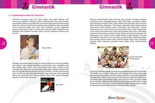 GimnastikGimnastik
2322
3.3 PERKEMBANGAN GIMNASTIK DI MALAYSIA
Gimnastik merupakan salah satu sukan pilihan yang wajib dipelajari oleh
semua murid sekolah di Malaysia. Sejarah perkembangan awal sukan tersebut
menunjukkan bahawa gimnastik pada mulanya berfungsi sebagai alat kecergasan
badan dan akhirnya berkembang sehingga dipersembahkan pada masyarakat
umum. Gimnastik adalah satu sukan yang melibatkan prestasi pergerakan
yang berulang-ulang, malah ia memerlukan kekuatan fizikal, kebolehlenturan
(flexibility) dan kesedaran kinestatik seperti semasa melakukan hamburan dan
lain-lain.
Kemahiran Gimnastik telahpun diajar di sekolah-sekolah dan institut pendidikan
guru melalui mata pelajaran Pendidikan Jasmani sejak zaman penjajahan lagi,
iaitu kira-kira dalam tahun 1900. Murid-murid hanya diajar senaman lantai,
imbangan dan melombol. Gimnastik dapat dibahagikan kepada beberapa jenis
iaitu termasuklah Gimnastik Artistik, Gimrama,Trampolin,Tumbling, Gimnastrada,
Sport Aerobik dan juga Gimnastik Akrobatik. Bagi menguasai setiap gimnastik,
konsep asas gimnastik perlu dikuasai terlebih dahulu iaitu konsep imbangan,
kelenturan dan konsep koordinasi.
Menerusi perkembangan sukan gimnastik yang semakin mendapat perhatian
masyarakat dunia, pengaplikasiannya dalam bilik darjah merupakan langkah
yang baik bagi mengasah bakat setiap individu pada peringkat awal khususnya
pada kanak-kanak prasekolah. Pertandingan gimnastik antara sekolah-sekolah
yang pertama telah diadakan pada 24 November 1962 bertempat di Dewan
Perhimpunan Cina, Kuala Lumpur bagi murid-murid lelaki sahaja. Pertandingan
untuk murid-murid perempuan hanya dapat diadakan pada tahun 1980 sahaja.
Gimnastik telah mendapat sambutan ramai melalui pertunjukan di perayaan Hari
Kebangsaaan dan temasya sukan sekolah-sekolah setelah Malaysia mencapai
kemerdekaan pada tahun 1957. Kini sukan gimnastik telah berkembang begitu
baik sehingga kesemua Majlis Sukan Sekolah-Sekolah Negeri telah mengambil
bahagian dalam kejohanan gimnastik anjuran Majlis Sukan Sekolah-sekolah
Malaysia.
Padatahun1989MalaysiatelahmenanglimapingatemasdalamgimramadiSukan
SEA melalui Faiznur Miskin. Pada tahun 1991 Malaysia telah memenangi pingat
emas yang pertama dalam Sukan Sea melalui Kau Git Kaur dalam acara melombol
dan pada tahun 1993 Lim Wai Chee pula telah menang pingat emas dalam acara
melombol untuk menyumbang pingat emas pertama dalam gimnastik artistik
wanita Malaysia. Malaysia telah menyertai pertandingan gimnastik dalam Sukan
Komanwel sejak 1998 hingga sekarang. Pada tahun 2004 seorang gimnas iaitu Ng
Shu Wai telah mewakili Malaysia dalam Olimpik di Athens, Greece.
Faiznur Miskin
Ng Shu Wai
Pasukan Gimnastik
Artistik Wanita
 