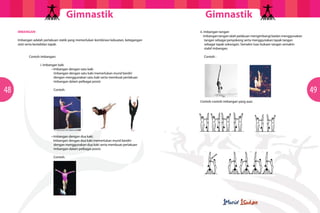 GimnastikGimnastik
4948
Imbangan adalah perlakuan statik yang memerlukan kombinasi kekuatan, ketegangan
otot serta kestabilan tapak.
	 Contoh imbangan:
		 i. Imbangan kaki
	 	 	 • Imbangan dengan satu kaki
Imbangan dengan satu kaki memerlukan murid berdiri
dengan menggunakan satu kaki serta membuat perlakuan
imbangan dalam pelbagai posisi:
Contoh:
	 	 	 • Imbangan dengan dua kaki.
	 Imbangan dengan dua kaki memerlukan murid berdiri
dengan menggunakan dua kaki serta membuat perlakuan
imbangan dalam pelbagai posisi:
Contoh:
		 ii. Imbangan tangan
		 Imbangan tangan ialah pelakuan mengimbangi badan menggunakan
tangan sebagai penyokong serta menggunakan tapak tangan
sebagai tapak sokongan. Semakin luas bukaan tangan semakin
stabil imbangan.
Contoh :
		 Contoh-contoh imbangan yang asas
IMBANGAN
 