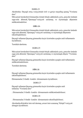 DƏRS-23
Akrabotika: Dayaqli otruş vəziyyətində irəli və geriyə mayallaq aşmaq,”Yoxlama
dərs”
Müvazinət hərəkətləri:Gimnastika tirində bitişik addimlarla yeriş ,pəncələr üstündə
saga-sola dönmək,”Qaranquş”vəziyyəti saxlamaq və siçiramaqla düşmənin
möhkəmləndiriləsi.
DƏ
RS-24Müvazinət hərəkətləri:Gimnastika tirində bitişik addimlarla yeriş ,pəncələr üstündə
saga-sola dönmək,”Qaranquş”vəziyyəti saxlamaq və siçiramaqla düşmənin
təkmilləşdirilməsi.
Dayaqli tullanma:Qaçaraq gimnastika keçisi üzərindən ayaqlar arali tullanmanin
öyrədilməsi.
Turnikdə dartinma.
DƏRS-25
Müvazinət hərəkətləri:Gimnastika tirində bitişik addimlarla yeriş ,pəncələr üstündə
saga-sola dönmək,”Qaranquş”vəziyyəti saxlamaq və siçiramaqla düşmə “Yoxlama
dərs”
Dayaqli tullanma:Qaçaraq gimnastika keçisi üzərindən ayaqlar arali tullanmanin
möhkəmləndirilməsi.
Turnikdə dartinma.
DƏ
RS-26
Dayaqli tullanma:Qaçaraq gimnastika keçisi üzərindən ayaqlar arali tullanmanin
təkmilləşdirilməsi.
Dirmanmalar:3-fəndlə kəndirə dirmanmanin öyrədilməsi.
DƏRS-27
Dayaqli tullanma:Qaçaraq gimnastika keçisi üzərindən ayaqlar arali
tullanma.”Yoxlama dərs”
. Dirmanmalar:3-fəndlə kəndirə dirmanmanin möhkəmləndirilməsi.
DƏRS-28
. Dirmanmalar:3-fəndlə kəndirə dirmanmanin təkmilləşdirilməsi.
Akrobatika:Kürəklər üstə mil durmaq ,arxasi üstə uzanaraq “Körpü”vəziyyəti
almagin öyrədilməsi.

 