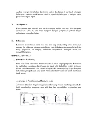 Apabila pusat graviti terkeluar dari tempat asalnya dan berada di luar tapak sokongan,
          badan akan cenderung untuk berputar. Oleh itu, apabila ingin berputar ke hadapan, badan
          perlu dicondong ke depan.



 ii.      Jejari putaran

          Kadar putaran pada satu titik atau paksi meningkat apabila jarak dari titik atau paksi
          dipendekkan. Oleh itu, kita boleh mengawal kelajuan pergerakkan putaran dengan
          melipat atau meluruskan badan.



iii.      Fokus mata

          Kemahiran memfokuskan mata pada satu titik tetap amat penting ketika melakukan
          putaran. Hal ini kerana, kita akan sedar lakuan yang dilakukan serta mengetahui arah dan
          ruang pergerakan, di samping membantu mengekalkan imbangan badan dan
          mengelakkan pitam.

KEMAHIRAN PUTARAN

       A. Putar Roda (Cartwheels)

          Putar roda adalah satu variasi dinamik kedudukan dirian tangan yang lurus. Kemahiran
          ini melibatkan pemindahan berat badan dari tapak kaki (kedudukan berdiri) ke tangan
          (dalam kedudukan terbalik) dan kembali ke tapak kaki. Ansur maju bagi pergerakan putar
          roda terbahagi kepada dua, iaitu teknik pemindahan berat badan dan teknik meletakkan
          tapak tangan.



          Ansur maju 1: Teknik memindahkan berat badan

          Aktiviti ini dilakukan dengan menggunakan tilam yang disusun atau bangku rendah. Ini
          boleh menghasilkan tendangan yang lebih kuat bagi memudahkan pemindahan berat
          badan.
 