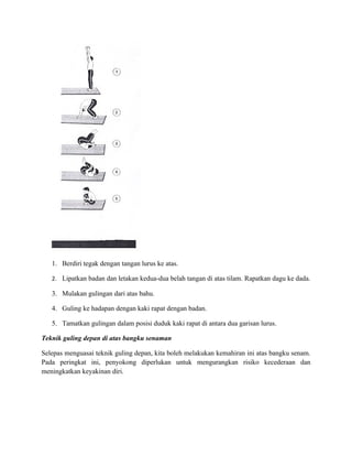 1. Berdiri tegak dengan tangan lurus ke atas.

   2. Lipatkan badan dan letakan kedua-dua belah tangan di atas tilam. Rapatkan dagu ke dada.

   3. Mulakan gulingan dari atas bahu.

   4. Guling ke hadapan dengan kaki rapat dengan badan.

   5. Tamatkan gulingan dalam posisi duduk kaki rapat di antara dua garisan lurus.

Teknik guling depan di atas bangku senaman

Selepas menguasai teknik guling depan, kita boleh melakukan kemahiran ini atas bangku senam.
Pada peringkat ini, penyokong diperlukan untuk mengurangkan risiko kecederaan dan
meningkatkan keyakinan diri.
 