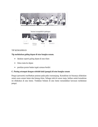 TIP KEMAHIRAN

Tip melakukan guling depan di atas bangku senam.

   •   lakukan seperti guling depan di atas tilam

   •   fokus mata ke depan

   •   pastikan postur badan tegak semasa berdiri

C. Pusing setempat dengan sebelah kaki (pangsi) di atas bangku senam

Pangsi (pirouette) melibatkan putaran pada paksi memanjang. Kemahiran ini biasanya dilakukan
untuk acara senam lantai dan batang titian. Sebagai aktiviti ansur maju, latihan untuk kemahiran
ini dilakukan di atas lantai. Tindakan bulatan di atas lantai menandakan kawasan melakukan
pangsi.
 